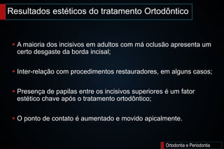Ortodontia e Periodontia
 A maioria dos incisivos em adultos com má oclusão apresenta um
certo desgaste da borda incisal;
 Inter-relação com procedimentos restauradores, em alguns casos;
 Presença de papilas entre os incisivos superiores é um fator
estético chave após o tratamento ortodôntico;
 O ponto de contato é aumentado e movido apicalmente.
Resultados estéticos do tratamento Ortodôntico
 