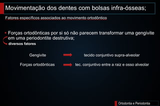 Movimentação dos dentes com bolsas infra-ósseas;
Ortodontia e Periodontia
 Forças ortodônticas por si só não parecem transformar uma gengivite
em uma periodontite destrutiva;
Fatores específicos associados ao movimento ortodôntico
diversos fatores
Gengivite tecido conjuntivo supra-alveolar
Forças ortodônticas tec. conjuntivo entre a raiz e osso alveolar
 