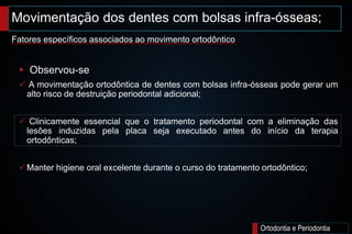 Ortodontia e Periodontia
 Observou-se
 A movimentação ortodôntica de dentes com bolsas infra-ósseas pode gerar um
alto risco de destruição periodontal adicional;
 Clinicamente essencial que o tratamento periodontal com a eliminação das
lesões induzidas pela placa seja executado antes do início da terapia
ortodônticas;
Manter higiene oral excelente durante o curso do tratamento ortodôntico;
Movimentação dos dentes com bolsas infra-ósseas;
Fatores específicos associados ao movimento ortodôntico
 