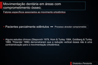 Movimentação dentária em áreas com
comprometimento ósseo;
Ortodontia e Periodontia
 Pacientes parcialmente edêntulos
 Alguns estudos clínicos (Stepovich 1979, Hom & Turley 1984, Goldberg & Turley
1989, Thilander 1996) demonstraram que a redução vertical óssea não é uma
contraindicação para a movimentação ortodôntica;
Fatores específicos associados ao movimento ortodôntico
Processo alveolar comprometido
 