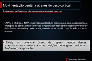 Movimentação dentária através do osso cortical;
Ortodontia e Periodontia
 Existe um potencial ósseo de reparo quando dentes
malposicionados voltam à suas posições de origem, devido ao
fenômeno da aposição.
Fatores específicos associados ao movimento ortodôntico
• LAINO e MELSEN 1997 em revisão da literatura confirmaram que o deslocamento
impróprio de dentes através do osso alveolar pode resultar no desenvolvimento de
deiscências ou defeitos periodontais, se o dente for movido para fora do processo
alveolar.
 