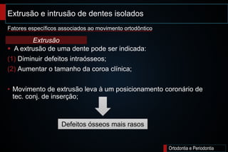 Extrusão e intrusão de dentes isolados;
Ortodontia e Periodontia
 A extrusão de uma dente pode ser indicada:
(1) Diminuir defeitos intraósseos;
(2) Aumentar o tamanho da coroa clínica;
• Movimento de extrusão leva à um posicionamento coronário de
tec. conj. de inserção;
Fatores específicos associados ao movimento ortodôntico
Extrusão
Defeitos ósseos mais rasos
 