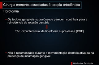 Cirurgia menores associadas à terapia ortodôntica
Ortodontia e Periodontia
 Os tecidos gengivais supra-ósseos parecem contribuir para a
reincidência da rotação dentária
Téc. circunferencial de fibrotomia supra-óssea (CSF)
 Não é recomendado durante a movimentação dentária ativa ou na
presença de inflamação gengival
Fibrotomia
 