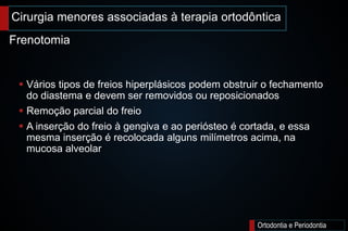 Cirurgia menores associadas à terapia ortodôntica
Ortodontia e Periodontia
 Vários tipos de freios hiperplásicos podem obstruir o fechamento
do diastema e devem ser removidos ou reposicionados
 Remoção parcial do freio
 A inserção do freio à gengiva e ao periósteo é cortada, e essa
mesma inserção é recolocada alguns milímetros acima, na
mucosa alveolar
Frenotomia
 
