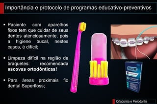 Importância e protocolo de programas educativo-preventivos
Ortodontia e Periodontia
 Paciente com aparelhos
fixos tem que cuidar de seus
dentes atenciosamente, pois
a higiene bucal, nestes
casos, é difícil;
 Limpeza difícil na região de
braquetes: recomendada
escovas ortodônticas!
 Para áreas proximais fio
dental Superfloss;
 