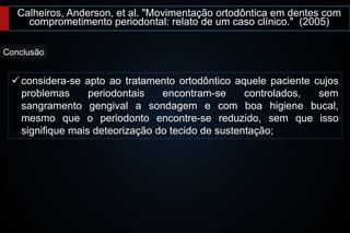 Calheiros, Anderson, et al. "Movimentação ortodôntica em dentes com
comprometimento periodontal: relato de um caso clínico." (2005)
Conclusão
 considera-se apto ao tratamento ortodôntico aquele paciente cujos
problemas periodontais encontram-se controlados, sem
sangramento gengival a sondagem e com boa higiene bucal,
mesmo que o periodonto encontre-se reduzido, sem que isso
signifique mais deteorização do tecido de sustentação;
 
