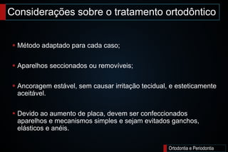 Considerações sobre o tratamento ortodôntico
Ortodontia e Periodontia
 Método adaptado para cada caso;
 Aparelhos seccionados ou removíveis;
 Ancoragem estável, sem causar irritação tecidual, e esteticamente
aceitável.
 Devido ao aumento de placa, devem ser confeccionados
aparelhos e mecanismos simples e sejam evitados ganchos,
elásticos e anéis.
 