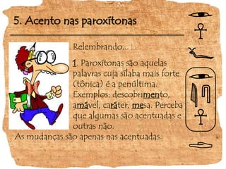 5. Acento nas paroxítonas
Relembrando...
1. Paroxítonas são aquelas
palavras cuja sílaba mais forte
(tônica) é a penúltima.
Exemplos: descobrimento,
amável, caráter, mesa. Perceba
que algumas são acentuadas e
outras não.
As mudanças são apenas nas acentuadas.