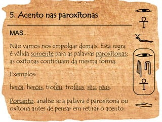 5. Acento nas paroxítonas
MAS...
Não vamos nos empolgar demais. Esta regra
é válida somente para as palavras paroxítonas;
as oxítonas continuam da mesma forma.
Exemplos:
herói, heróis, troféu, troféus, réu, réus.
Portanto, analise se a palavra é paroxítona ou
oxítona antes de pensar em retirar o acento.