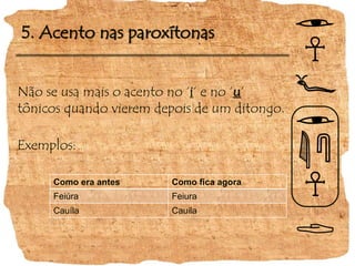5. Acento nas paroxítonas
Não se usa mais o acento no ‘i‘ e no ‘u‘
tônicos quando vierem depois de um ditongo.
Exemplos:
Como era antes Como fica agora
Feiúra Feiura
Cauíla Cauila