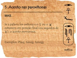 5. Acento nas paroxítonas
MAS...
Se a palavra for oxítona e o ‘i‘ ou o ‘u‘
estiverem em posição final (ou seguidos de
‘s‘), o acento permanece.
Exemplos: Piauí, tuiuiú, tuiuiús
