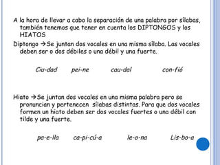 A la hora de llevar a cabo la separación de una palabra por sílabas,
también tenemos que tener en cuenta los DIPTONGOS y los
HIATOS
Diptongo Se juntan dos vocales en una misma sílaba. Las vocales
deben ser o dos débiles o una débil y una fuerte.
Ciu-dad pei-ne cau-dal con-fió
Hiato Se juntan dos vocales en una misma palabra pero se
pronuncian y pertenecen sílabas distintas. Para que dos vocales
formen un hiato deben ser dos vocales fuertes o una débil con
tilde y una fuerte.
pa-e-lla ca-pi-cú-a le-o-na Lis-bo-a
 