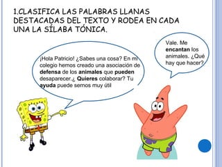 1.CLASIFICA LAS PALABRAS LLANAS
DESTACADAS DEL TEXTO Y RODEA EN CADA
UNA LA SÍLABA TÓNICA.
¡Hola Patricio! ¿Sabes una cosa? En mi
colegio hemos creado una asociación de
defensa de los animales que pueden
desaparecer.¿ Quieres colaborar? Tu
ayuda puede sernos muy útil
Vale. Me
encantan los
animales. ¿Qué
hay que hacer?
 