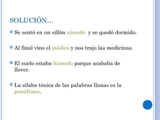 SOLUCIÓN…
 Se sentó en un sillón cómodo y se quedó dormido.
 Al final vino el médico y nos trajo las medicinas.
 El suelo estaba húmedo porque acababa de
llover.
 La sílaba tónica de las palabras llanas es la
penúltima.
 