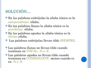 SOLUCIÓN…
 En las palabras esdrújulas la sílaba tónica es la
antepenúltima sílaba.
 En las palabras llanas la sílaba tónica es la
penúltima sílaba.
 En las palabras agudas la sílaba tónica es la
última sílaba.
 Las palabras esdrújulas llevan tilde SIEMPRE.
 Las palabras llanas no llevan tilde cuando
terminan en VOCAL, -N o -S .
 Las palabras agudas no llevan tilde cuando
terminan en CONSONANTE menos cuando es
en -N o -S.
 
