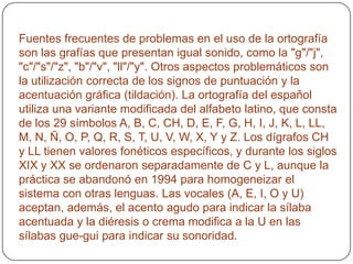 Fuentes frecuentes de problemas en el uso de la ortografía son las grafías que presentan igual sonido, como la "g"/"j", "c"/"s"/"z", "b"/"v", "ll"/"y". Otros aspectos problemáticos son la utilización correcta de los signos de puntuación y la acentuación gráfica (tildación). La ortografía del español utiliza una variante modificada del alfabeto latino, que consta de los 29 símbolos A, B, C, CH, D, E, F, G, H, I, J, K, L, LL, M, N, Ñ, O, P, Q, R, S, T, U, V, W, X, Y y Z. Los dígrafos CH y LL tienen valores fonéticos específicos, y durante los siglos XIX y XX se ordenaron separadamente de C y L, aunque la práctica se abandonó en 1994 para homogeneizar el sistema con otras lenguas. Las vocales (A, E, I, O y U) aceptan, además, el acento agudo para indicar la sílaba acentuada y la diéresis o crema modifica a la U en las sílabas gue-gui para indicar su sonoridad.