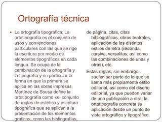 Ortografía técnicaLa ortografía tipográfica: La ortotipografía es el conjunto de usos y convenciones particulares con las que se rige la escritura por medio de elementos tipográficos en cada lengua. Se ocupa de la combinación de la ortografía y la tipografía y en particular la forma en que la primera se aplica en las obras impresas. Martínez de Sousa define la ortotipografía como «el conjunto de reglas de estética y escritura tipográfica que se aplican a la presentación de los elementos gráficos, como las bibliografías, cuadros, poesías, índices, notas de piede página, citas, citas bibliográficas, obras teatrales, aplicación de los distintos estilos de letra (redonda, cursiva, versalitas, así como las combinaciones de unas y otras), etc.Estas reglas, sin embargo, suelen ser parte de lo que se llama más propiamente estilo editorial, así como del diseño editorial, ya que pueden variar de una publicación a otra; la ortotipografía concreta su aplicación desde un punto de vista ortográfico y tipográfico.