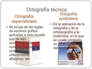 Ortografía técnicaOrtografía publicitariaOrtografía especializadaEs la aplicación de la ortografía y de la ortotipografía a la publicidad, en la que se usa la ortografía en publicidades de radio o televisión.Se ocupa de las reglas de escritura gráfica aplicadas a todo aquello que no son estrictamente letras, como los signos, los símbolos, el ordenamiento alfabético, etc.