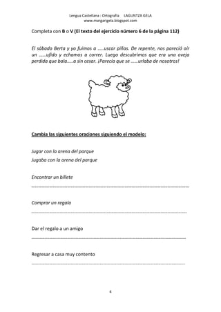 Lengua Castellana : Ortografía LAGUNTZA GELA
                          www.margarigela.blogspot.com

Completa con B o V (El texto del ejercicio número 6 de la página 112)


El sábado Berta y yo fuimos a …..uscar piñas. De repente, nos pareció oír
un ……ufido y echamos a correr. Luego descubrimos que era una oveja
perdida que bala…..a sin cesar. ¡Parecía que se ……urlaba de nosotros!




Cambia las siguientes oraciones siguiendo el modelo:


Jugar con la arena del parque
Jugaba con la arena del parque


Encontrar un billete
……………………………………………………………………………………………………………………


Comprar un regalo
………………………………………………………………………………………………………………….


Dar el regalo a un amigo
…………………………………………………………………………………………………………………


Regresar a casa muy contento
………………………………………………………………………………………………………………..




                                       4
 