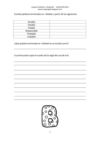 Lengua Castellana : Ortografía LAGUNTZA GELA
                          www.margarigela.blogspot.com

Escribe palabras terminadas en –bilidad, a partir de las siguientes:


              Amable
              Flexible
              Estable
            Responsable
             Probable
             Culpable

¿Què palabra terminada en –bilidad no se escribe con b?




A continuación copia el cuadro de la regla del uso de la b:




                                       5
 