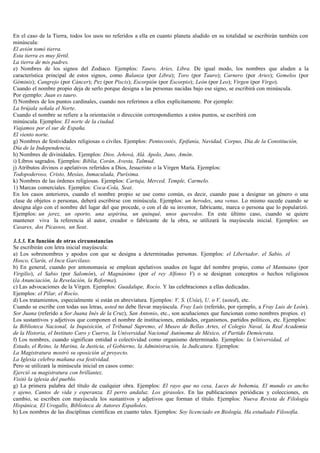 En el caso de la Tierra, todos los usos no referidos a ella en cuanto planeta aludido en su totalidad se escribirán también con
minúscula:
El avión tomó tierra.
Esta tierra es muy fértil.
La tierra de mis padres.
e) Nombres de los signos del Zodiaco. Ejemplos: Tauro, Aries, Libra. De igual modo, los nombres que aluden a la
característica principal de estos signos, como Balanza (por Libra); Toro (por Tauro); Carnero (por Aries); Gemelos (por
Géminis); Cangrejo (por Cáncer); Pez (por Piscis); Escorpión (por Escorpio); León (por Leo); Virgen (por Virgo).
Cuando el nombre propio deja de serlo porque designa a las personas nacidas bajo ese signo, se escribirá con minúscula.
Por ejemplo: Juan es tauro.
f) Nombres de los puntos cardinales, cuando nos referimos a ellos explícitamente. Por ejemplo:
La brújala señala el Norte.
Cuando el nombre se refiere a la orientación o dirección correspondientes a estos puntos, se escribirá con
minúscula. Ejemplos: El norte de la ciudad.
Viajamos por el sur de España.
El viento norte.
g) Nombres de festividades religiosas o civiles. Ejemplos: Pentecostés, Epifanía, Navidad, Corpus, Día de la Constitución,
Día de la Independencia.
h) Nombres de divinidades. Ejemplos: Dios. Jehová, Alá. Apolo, Juno, Amón.
i) Libros sagrados. Ejemplos: Biblia, Corán, Avesta, Talmud.
j) Atributos divinos o apelativos referidos a Dios, Jesucristo o la Virgen María. Ejemplos:
Todopoderoso, Cristo, Mesías, Inmaculada, Purísima.
k) Nombres de las órdenes religiosas. Ejemplos: Cartuja, Merced, Temple, Carmelo.
1) Marcas comerciales. Ejemplos: Coca-Cola, Seat.
En los casos anteriores, cuando el nombre propio se use como común, es decir, cuando pase a designar un género o una
clase de objetos o personas, deberá escribirse con minúscula. Ejemplos: un herodes, una venus. Lo mismo sucede cuando se
designa algo con el nombre del lugar del que procede, o con el de su inventor, fabricante, marca o persona que lo popularizó.
Ejemplos: un jerez, un oporto, una aspirina, un quinqué, unos quevedos. En este último caso, cuando se quiere
mantener viva la referencia al autor, creador o fabricante de la obra, se utilizará la mayúscula inicial. Ejemplos: un
Casares, dos Picassos, un Seat.

3.3.3. En función de otras circunstancias
Se escribirán con letra inicial mayúscula:
a) Los sobrenombres y apodos con que se designa a determinadas personas. Ejemplos: el Libertador, el Sabio, el
Hosco, Clarín, el Inca Garcilaso.
b) En general, cuando por antonomasia se emplean apelativos usados en lugar del nombre propio, como el Mantuano (por
Virgilio), el Sabio (por Salomón), el Magnánimo (por el rey Alfonso V) o se designan conceptos o hechos religiosos
(la Anunciación, la Revelación, la Reforma).
c) Las advocaciones de la Virgen. Ejemplos: Guadalupe, Rocío. Y las celebraciones a ellas dedicadas.
Ejemplos: el Pilar, el Rocío.
d) Los tratamientos, especialmente si están en abreviatura. Ejemplos: V. S. (Usía), U. o V. (usted), etc.
Cuando se escribe con todas sus letras, usted no debe llevar mayúscula. Fray Luis (referido, por ejemplo, a Fray Luis de León).
Sor Juana (referido a Sor Juana Inés de la Cruz), San Antonio, etc., son acuñaciones que funcionan como nombres propios. e)
Los sustantivos y adjetivos que componen el nombre de instituciones, entidades, organismos, partidos políticos, etc. Ejemplos:
la Biblioteca Nacional, la Inquisición, el Tribunal Supremo, el Museo de Bellas Artes, el Colegio Naval, la Real Academia
de la Historia, el Instituto Caro y Cuervo, la Universidad Nacional Autónoma de México, el Partido Demócrata.
f) Los nombres, cuando significan entidad o colectividad como organismo determinado. Ejemplos: la Universidad, el
Estado, el Reino, la Marina, la Justicia, el Gobierno, la Administración, la Judicatura. Ejemplos:
La Magistratura mostró su oposición al proyecto.
La Iglesia celebra mañana esa festividad.
Pero se utilizará la minúscula inicial en casos como:
Ejerció su magistratura con brillantez.
Visitó la iglesia del pueblo.
g) La primera palabra del título de cualquier obra. Ejemplos: El rayo que no cesa, Luces de bohemia, El mundo es ancho
y ajeno, Cantos de vida y esperanza. El perro andaluz. Los girasoles. En las publicaciones periódicas y colecciones, en
cambio, se escriben con mayúscula los sustantivos y adjetivos que forman el título. Ejemplos: Nueva Revista de Filología
Hispánica, El Urogallo, Biblioteca de Autores Españoles.
h) Los nombres de las disciplinas científicas en cuanto tales. Ejemplos: Soy licenciado en Biología, Ha estudiado Filosofía.
 