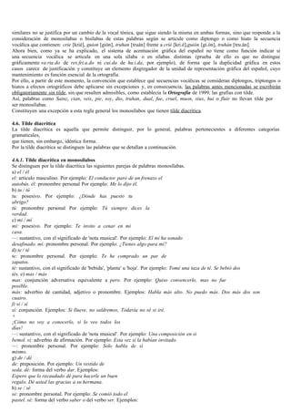 similares no se justifica por un cambio de la vocal tónica, que sigue siendo la misma en ambas formas, sino que responde a la
consideración de monosílabas o bisílabas de estas palabras según se articule como diptongo o como hiato la secuencia
vocálica que contienen: crie [krié], guion [gión], truhan [truán] frente a crié [kri.é],guión [gi.ón], truhán [tru.án].
Ahora bien, como ya se ha explicado, el sistema de acentuación gráfica del español no tiene como función indicar si
una secuencia vocálica se articula en una sola sílaba o en sílabas distintas (prueba de ello es que no distingue
gráficamente va.ria.do de res.fri.a.do ni cui.da de hu.i.da, por ejemplo), de forma que la duplicidad gráfica en estos
casos carece de justificación y constituye un elemento disgregador de la unidad de representación gráfica del español, cuyo
mantenimiento es función esencial de la ortografía.
Por ello, a partir de este momento, la convención que establece qué secuencias vocálicas se consideran diptongos, triptongos o
hiatos a efectos ortográficos debe aplicarse sin excepciones y, en consecuencia, las palabras antes mencionadas se escribirán
obligatoriamente sin tilde, sin que resulten admisibles, como establecía la Ortografía de 1999, las grafías con tilde.
Así, palabras como Sainz, cian, veis, pie, soy, dio, truhan, dual, fue, cruel, muon, siux, hui o fluir no llevan tilde por
ser monosílabas.
Constituyen una excepción a esta regla general los monosílabos que tienen tilde diacrítica.

4.6. Tilde diacrítica
La tilde diacrítica es aquella que permite distinguir, por lo general, palabras pertenecientes a diferentes categorías
gramaticales,
que tienen, sin embargo, idéntica forma.
Por la tilde diacrítica se distinguen las palabras que se detallan a continuación.

4.6.1. Tilde diacrítica en monosílabos
Se distinguen por la tilde diacrítica las siguientes parejas de palabras monosílabas.
a) el / él
el: articulo masculino. Por ejemplo: El conductor paró de un frenazo el
autobús. él: pronombre personal Por ejemplo: Me lo dijo él.
b) tu / tú
tu: posesivo. Por ejemplo: ¿Dónde has puesto tu
abrigo?
tú: pronombre personal Por ejemplo: Tú siempre dices la
verdad.
c) mi / mí
mi: posesivo. Por ejemplo: Te invito a cenar en mi
casa.
—: sustantivo, con el significado de 'nota musical'. Por ejemplo: El mi ha sonado
desafinado. mí: pronombre personal. Por ejemplo: ¿Tienes algo para mí?
d) te / té
te: pronombre personal. Por ejemplo: Te he comprado un par de
zapatos.
té: sustantivo, con el significado de 'bebida', 'planta' u 'hoja'. Por ejemplo: Tomé una taza de té. Se bebió dos
tés. e) mas / más
mas: conjunción adversativa equivalente a pero. Por ejemplo: Quiso convencerlo, mas no fue
posible.
más: adverbio de cantidad, adjetivo o pronombre. Ejemplos: Habla más alto. No puedo más. Dos más dos son
cuatro.
f) si / sí
si: conjunción. Ejemplos: Si llueve, no saldremos, Todavía no sé si iré.
+
¡Cómo no voy a conocerlo, si lo veo todos los
días!
—: sustantivo, con el significado de 'nota musical'. Por ejemplo: Una composición en si
bemol. sí: adverbio de afirmación. Por ejemplo: Esta vez sí la habían invitado.
—: pronombre personal. Por ejemplo: Solo habla de sí
mismo.
g) de / dé
de: preposición. Por ejemplo: Un vestido de
seda. dé: forma del verbo dar. Ejemplos:
Espero que lo recaudado dé para hacerle un buen
regalo. Dé usted las gracias a su hermana.
h) se / sé
se: pronombre personal. Por ejemplo: Se comió todo el
pastel. sé: forma del verbo saber o del verbo ser. Ejemplos:
 