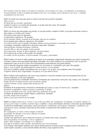 En el armario colocó la vajilla; en el cajón, los cubiertos; en los estantes, los vasos, y los alimentos, en la despensa.
Con gran aplomo, le dijo a su familia que llegaría a las tres; a sus amigos, que lo esperasen a las cinco; y consiguió
ser puntual en los dos casos.

5.2.4. Se escribe una coma para aislar el vocativo del resto de la oración. Ejemplos:
Julio, ven acá.
He dicho que me escuchéis, muchachos.
Cuando el vocativo va en medio del enunciado, se escribe entre dos comas. Por ejemplo:
Estoy alegre, Isabel, por el regalo.

5.2.5. Los incisos que interrumpen una oración, ya sea para aclarar o ampliar lo dicho, ya sea para mencionar al autor u
                                       36
obra citados, se escriben entre comas.
Son incisos casos como los siguientes:
a) Aposiciones explicativas. Por ejemplo:
En ese momento Adrián, el marido de mi hermana, dijo que nos ayudaría.
b) Las proposiciones adjetivas explicativas. Por ejemplo:
Los vientos del Sur, que en aquellas abrasadas regiones son muy frecuentes, incomodan a los viajeros.
c) Cualquier comentario, explicación o precisión a algo dicho. Ejemplos:
Toda mi familia, incluido mi hermano, estaba de
acuerdo. Ella es, entre mis amigas, la más querida.
Nos proporcionó, después de tantos disgustos, una gran alegría.
d) La mención de un autor u obra citados. Por ejemplo:
La verdad, escribe un político, se ha de sustentar con razones y autoridades.

5.2.6. Cuando se invierte el orden regular de las partes de un enunciado, anteponiendo elementos que suelen ir pospuestos,
se tiende a colocar una coma después del bloque anticipado. No es fácil establecer con exactitud los casos en que esta
anteposición exige el uso de la coma. Pero frecuentemente puede aplicarse esta norma práctica:
a) Si el elemento antepuesto admite una paráfrasis con «en cuanto a», es preferible usar coma. Por ejemplo:
Dinero, ya no le queda. (Es posible decir En cuanto al dinero, ya no le queda).
b) Si, por el contrario, admite una paráfrasis con «es lo que» o «es el que», no se empleará coma. Por ejemplo:
Vergüenza debería darte. (Equivalente a Vergüenza es lo que debería darte).

5.2.7. También suele anteponerse una coma a una conjunción o locución conjuntiva que une las proposiciones de una
oración compuesta, en los casos siguientes:
a) En las proposiciones coordinadas adversativas introducidas por conjunciones como pero, mas, aunque, sino. Ejemplos:
Puedes llevarte mi cámara de fotos, pero ten mucho cuidado.
Cogieron muchas cerezas, aunque todas picados por los
pájaros.
b) Delante de las proposiciones consecutivas introducidas por conque, así que, de manera que... Ejemplos:
Prometiste acompañarle, conque ya puedes ir poniéndote el abrigo.
El sol me está dando en la cara, así que tendré que cambiarme de asiento.
c) Delante de proposiciones causales lógicas y explicativas. Ejemplos:
Es noble, porque tiene un palacio.
Están en casa, pues tienen la luz encendida.

5.2.8. Los enlaces como esto es, es decir, o sea, en fin, por último, por consiguiente, sin embargo, no obstante, además, en
tal caso, por lo tanto, en cambio, en primer lugar, y también, a veces, determinados adverbios o locuciones que desempeñan
la función de modificadores oracionales, como generalmente, posiblemente, efectivamente, finalmente, en definitiva, por
regla general, quizá, colocados al principio de una oración, se separan del resto mediante una coma.
Ejemplos:
Por consiguiente, no vamos a tomar ninguna resolución
precipitada. No obstante, es necesario reformar el estatuto.
Efectivamente, tienes razón.
Cuando estas expresiones van en medio de la oración, se escriben entre comas. Ejemplos:
Estas dos palabras son sinónimas, es decir, significan lo
mismo. Tales incidentes, sin embargo, no se repitieron.
Este tipo de accidentes están causados, generalmente, por errores humanos.
Si los bloques relacionados mediante estos enlaces forman parte de la misma oración compuesta escrita entre puntos, se
suelen separar con punto y coma colocado delante del enlace, al que seguirá la coma.
 
