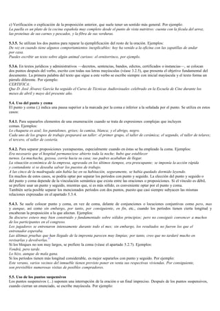 c) Verificación o explicación de la proposición anterior, que suele tener un sentido más general. Por ejemplo:
La paella es un plato de la cocina española muy completo desde el punto de vista nutritivo: cuenta con la fécula del arroz,
las proteínas de sus carnes y pescados, y la fibra de sus verduras.

5.3.5. Se utilizan los dos puntos para reparar la ejemplificación del resto de la oración. Ejemplos:
De vez en cuando tiene algunos comportamientos inexplicables: hoy ha venido a la oficina con las zapatillas de andar
por casa.
Puedes escribir un texto sobre algún animal curioso: el ornitorrinco, por ejemplo.

5.3.6. En textos jurídicos y administrativos —decretos, sentencias, bandos, edictos, certificados o instancias—, se colocan
dos puntos después del verbo, escrito con todas sus letras mayúsculas (véase 3.2.5), que presenta el objetivo fundamental del
documento. La primera palabra del texto que sigue a este verbo se escribe siempre con inicial mayúscula y el texto forma un
párrafo diferente. Por ejemplo:
CERTIFICA:
Que D. José Álvarez García ha seguido el Curso de Técnicas Audiovisuales celebrado en la Escuela de Cine durante los
meses de abril y mayo del presente año.

5.4. Uso del punto y coma
El punto y coma (;) indica una pausa superior a la marcada por la coma e inferior a la señalada por el punto. Se utiliza en estos
casos:

5.4.1. Para separarlos elementos de una enumeración cuando se trata de expresiones complejas que incluyen
comas. Ejemplos:
Lo chaqueta es azul; los pantalones, grises; la camisa, blanca; y el abrigo, negro.
Cada uno de los grupos de trabajo preparará un taller: el primer grupo, el taller de cerámica; el segundo, el taller de telares;
el tercero, el taller de cestería.

5.4.2. Para separar proposiciones yuxtapuestas, especialmente cuando en éstas se ha empleado la coma. Ejemplos:
Era necesario que el hospital permaneciese abierto toda la noche; hubo que establecer
turnos. La muchacha, gozosa, corría hacia su casa; sus padres acababan de llegar.
La situación económica de la empresa, agravada en los últimos tiempos, era preocupante; se imponía la acción rápida
y contundente si se deseaba salvar los puestos de trabajo.
A las cinco de la madrugada aún había luz en su habitación, seguramente, se había quedado dormido leyendo.
En muchos de estos casos, se podría optar por separar los periodos con punto y seguido. La elección del punto y seguido o
del punto y coma depende de la vinculación semántica que exista entre las oraciones o proposiciones. Si el vínculo es débil,
se prefiere usar un punto y seguido, mientras que, si es más sólido, es conveniente optar por el punto y coma.
También sería posible separar los mencionados períodos con dos puntos, puesto que casi siempre subyacen las mismas
relaciones expresadas en el apartado 5.3.4.

5.4.3. Se suele colocar punto y coma, en vez de coma, delante de conjunciones o locuciones conjuntivas como pero, mas
y aunque, así como sin embargo, por tanto, por consiguiente, en fin, etc., cuando los períodos tienen cierta longitud y
encabezan la proposición a la que afectan. Ejemplos:
Su discurso estuvo muy bien construido y fundamentado sobre sólidos principios; pero no consiguió convencer a muchos
de los participantes en el congreso.
Los jugadores se entrenaron intensamente durante todo el mes; sin embargo, los resultados no fueron los que el
entrenador esperaba.
Las últimas pruebas que han llegado de la imprenta parecen muy limpias; por tanto, creo que no tardaré mucho en
                          37
revisarlas y devolverlas.
Si los bloques no son muy largos, se prefiere la coma (véase el apartado 5.2.7). Ejemplos:
Vendrá, pero tarde.
Lo hizo, aunque de mala gana.
Si los períodos tienen más longitud considerable, es mejor separarlos con punto y seguido. Por ejemplo:
Este verano, varios vecinos del inmueble tienen previsto poner en venta sus respectivas viviendas. Por consiguiente,
son previsibles numerosas visitas de posibles compradores.

5.5. Uso de los puntos suspensivos
Los puntos suspensivos (...) suponen una interrupción de la oración o un final impreciso. Después de los puntos suspensivos,
cuando cierran un enunciado, se escribe mayúscula. Por ejemplo:
 