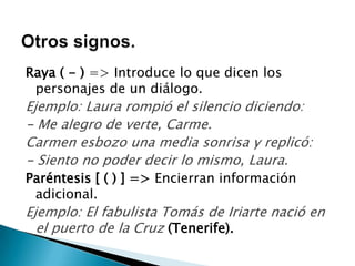 Raya ( - ) => Introduce lo que dicen los
 personajes de un diálogo.
Ejemplo: Laura rompió el silencio diciendo:
- Me alegro de verte, Carme.
Carmen esbozo una media sonrisa y replicó:
- Siento no poder decir lo mismo, Laura.
Paréntesis [ ( ) ] => Encierran información
 adicional.
Ejemplo: El fabulista Tomás de Iriarte nació en
  el puerto de la Cruz (Tenerife).
 