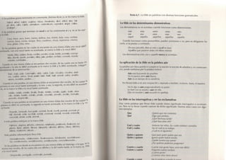 A las palabras graves terminadas en consonante, distintas de n y s, se les marca la t i l d e. 
Trébol, árbol, mártir, carácter, Víctor, Fernández, fácil, difícil, éter, frá­gil, 
ónix, cáliz, Cádiz, ultimátum, vademécum, superávit, ángel, cráter, 
arcángel... | 
A las palabras graves que t e r m i n e n en vocal o en las consonantes n y s, n o se les mar-1 
.1 la t i l d e . I 
Casa, mesa, vaca, lunes, martes, belleza, tiza, timbre, bola, cosa, corbata, 
narices, boca, correa, tanque, libro, cuaderno, choza, esperanza, crianza, I 
luna, globo, cima, sima... 
I n las palabras graves en las cuales se encuentre en una misma sílaba una vocal d é b i l! 
K cntuada, con una vocal fuerte no acentuada, se marca la t i l d e a la vocal d é b i l . J 
María, Elias, subían, llovía, confíes, sonríes, envíe, bohío, acentúa, concep- | 
fúas, desvío, atavio, puntúes, dúos, púa, pedían, recibías, cantaría, rezaría, | 
volarías, combatías... 
( uando en una misma sílaba se encuentran dos vocales, de las cuales una es fuerte 
acentuada y la otra es d é b i l acentuada se le marca la t i l d e a la d é b i l acentuada, i n d e p e ^ 'i 
d i c n t e m e n t e de su t e r m i n a c i ó n. 
Raíz, maíz, país, Cafarnaúm, oído, caída, Caín, vizcaíno, cocaína, atéis- J 
mo, creíble, oímos, Sinaí, ataúd, laúd, Raúl, Saúl, sonreír, zaino, atraído, | 
oísteis, increíble, pedían... j 
Cuando en una palabra, en una misma sílaba se encuentren dos vocales, de las cuales 
primera es una vocal fuerte acentuada y la otra, o sea, la segunda, es una d é b i l no a c e n f J ^ ' 
( l . i , s e la marca la t i l d e a la vocal fuerte acentuada. ^ 
Sabéis, robáis, entráis, lleváis, lloráis, bebéis, contáis, jugáis, laváis, abra- -¡ 
záis, debéis, habéis, sobráis, pintáis, estudiáis, atrevéis, ancláis, insinuáis, | 
perecéis, despreciáis... ^ 
Cuando en una palabra se encuentren en una misma sílaba dos vocales de las c u a l e* 
primera es débil no acentuada, la segunda es f u e r te acentuada, se le marca la t i l d e a la ^°"Í 
cal fuerte. i 
Después, Sampués, buscapiés, cambió, llovió, murió, puntuó, acentuó, pi- í 
(lió, durmió, salió, escribió, existió, continuó, insistió, revistió, entendió,  
(oncedió, debió, cedió, atrevió... I 
A tod.i palabra e s d r ú j u l a se le marca t i l d e . j 
Mártires, vírgenes, árboles, crímenes, robárosles, pidiéronla, lloráronla, tra- | 
gósela, fíjate, pídalo, llévese, búsquela, cárceles, último, cítara, décimo, ;| 
bótela, muéstrele, córrala...  
I I H I . I p.iLihr,) sobreesdrújula lleva t i l d e . j 
Manialáronselas, robáronselas, lleváronsenos, felicíteseles, escribiéronse- í 
los, comiéronselos, vendiéronselos, omitiéronseles, concediéronseles... 
I i i l.is palabras en d o n d e se encuentren en una misma sílaba un t r i p t o n g o , o lo q u e ^'^ 
mismo Ires vocales, de las cuales dos son débiles y la del m e d i o fuerte, se le marca l a '''"^^ 
y«t4LÍHsrUi. _ 
Despreciéis, averiguáis, continuáis, puntuáis. 
T e x t o 6 . 7 . La t i l d e en p a l a b r a s c o n diversas f u n c i o n e s g r a m a t i c a l e s. 
La tilde en los determinantes demostrativos 
Los demostrativos n o se a c e n t ú a n c u a n d o f u n c i o n a n c o m o determinantes: 
este esta estos estas esto 
ese esa esos esas eso 
aquel aquella aquellos aquellas aquello 
Cuando f u n c i o n a n c o m o p r o n o m b r e s , pueden acentuarse o no, p e r o es o b l i g a t o r i o ha­c 
e r l o , si se prestan a c o n f u s i ó n. 
De esos pinceles, éste es mío y aquél es tuyo. 
Aquéllos que pasaron antes son éstos mismos. 
Los demostrativos esto, eso y aquello nunca se acentúan. 
La aplicación de la tilde en la palabra aún 
La palabra aún lleva a c e n t o si c u m p l e en la o r a c i ó n la f u n c i ó n de a d v e r b i o y, en consecuen­c 
i a , p u e d e sustituirse p o r la p a l a b r a todavía 
Aún está buscando las pruebas. 
No lo parece pero aún llueve. 
Aún no es tiempo de la vendimia. 
No llevará t i l d e si es una c o n j u n c i ó n y e q u i v a l e a también, inclusive, hasta, ni siquiera. 
No lo dijo ni aun preguntándoselo su padre. 
Lo haré con tu ayuda y aun sin ella. 
Dijo mi nombre y aun recordó mi apellido. 
La tilde en las interrogativas y en las exclamativas 
H a y varias palabras que llevan t i l d e c u a n d o tienen s i g n i f i c a d o interrogativo o exclamati­vo. 
Pero no la llevan c u a n d o c a r e c e n de d i c h o s i g n i f i c a d o . Veamos estos casos c o n algu­nos 
ejemplos: 
Q u e Quiero que me contestes. 
Q u é Diga qué prefiere. 
¡Qué hermosa tarde! 
¿Qué buscabas ahí? 
Cual y cuales Vinieron los niños, los cuales estaban cansados. 
Cuál y cuáles No sé cuál es tu trabajo. 
¿Cuál es el siguiente? 
Q u i e n y q u i e n e s Que pase quien quiera que sea. 
Q u i é n y quiénes Ignoro quién habrá venido. 
¡Quién tuviera esa suerte! 
¿Por quiénes podemos preguntar? 
C u a n t o y c u a n t a Cuanta más gente haya, será más difícil. 
C u á n t o y c u á n t a Pregunta cuánto tardará. 
¡Cuánta gente! 
¿Cuántos años tiene ahora? 
 