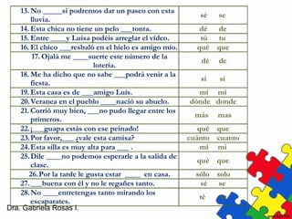 Dra. Gabriela Rosas I.
13. No _____si podremos dar un paseo con esta
lluvia.
sé se
14. Esta chica no tiene un pelo ___tonta. dé de
15. Entre ____y Luisa podéis arreglar el vídeo. tú tu
16. El chico ___resbaló en el hielo es amigo mío. qué que
17. Ojalá me ____suerte este número de la
lotería.
dé de
18. Me ha dicho que no sabe ___podrá venir a la
fiesta.
sí si
19. Esta casa es de ___amigo Luis. mí mi
20.Veranea en el pueblo ____nació su abuelo. dónde donde
21. Corrió muy bien, ___no pudo llegar entre los
primeros.
más mas
22.¡___guapa estás con ese peinado! qué que
23.Por favor,___ ¿vale esta camisa? cuánto cuanto
24.Esta silla es muy alta para ___ . mí mi
25.Dile ____no podemos esperarle a la salida de
clase.
qué que
26.Por la tarde le gusta estar ____ en casa. sólo solo
27.___buena con él y no le regañes tanto. sé se
28.No ____entretengas tanto mirando los
escaparates.
té te
 