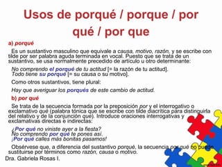 Dra. Gabriela Rosas I.
Usos de porqué / porque / por
qué / por que
a) porqué
Es un sustantivo masculino que equivale a causa, motivo, razón, y se escribe con
tilde por ser palabra aguda terminada en vocal. Puesto que se trata de un
sustantivo, se usa normalmente precedido de artículo u otro determinante:
No comprendo el porqué de tu actitud [= la razón de tu actitud].
Todo tiene su porqué [= su causa o su motivo].
Como otros sustantivos, tiene plural:
Hay que averiguar los porqués de este cambio de actitud.
b) por qué
Se trata de la secuencia formada por la preposición por y el interrogativo o
exclamativo qué (palabra tónica que se escribe con tilde diacrítica para distinguirla
del relativo y de la conjunción que). Introduce oraciones interrogativas y
exclamativas directas e indirectas:
¿Por qué no viniste ayer a la fiesta?
No comprendo por qué te pones así.
¡Por qué calles más bonitas pasamos!
Obsérvese que, a diferencia del sustantivo porqué, la secuencia por qué no puede
sustituirse por términos como razón, causa o motivo.
 
