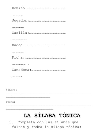 Dominó:………………………………………………
……………
Jugador:……………………………………………
…………….
Casilla:……………………………………………
…………………
Dado:……………………………………………………
……………..
Ficha:…………………………………………………
………………..
Ganadora:…………………………………………
………….
Nombre:
……………………….……………………………………………………………………………………………………………………
…………………………………………………………………………
Fecha:
………………………………………………………………………………………………………………………………………………
………………………………………………………………………………
LA SÍLABA TÓNICA
1. Completa con las sílabas que
faltan y rodea la sílaba tónica:
 