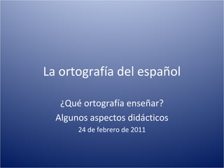La ortografía del español

   ¿Qué ortografía enseñar?
  Algunos aspectos didácticos
       24 de febrero de 2011
 
