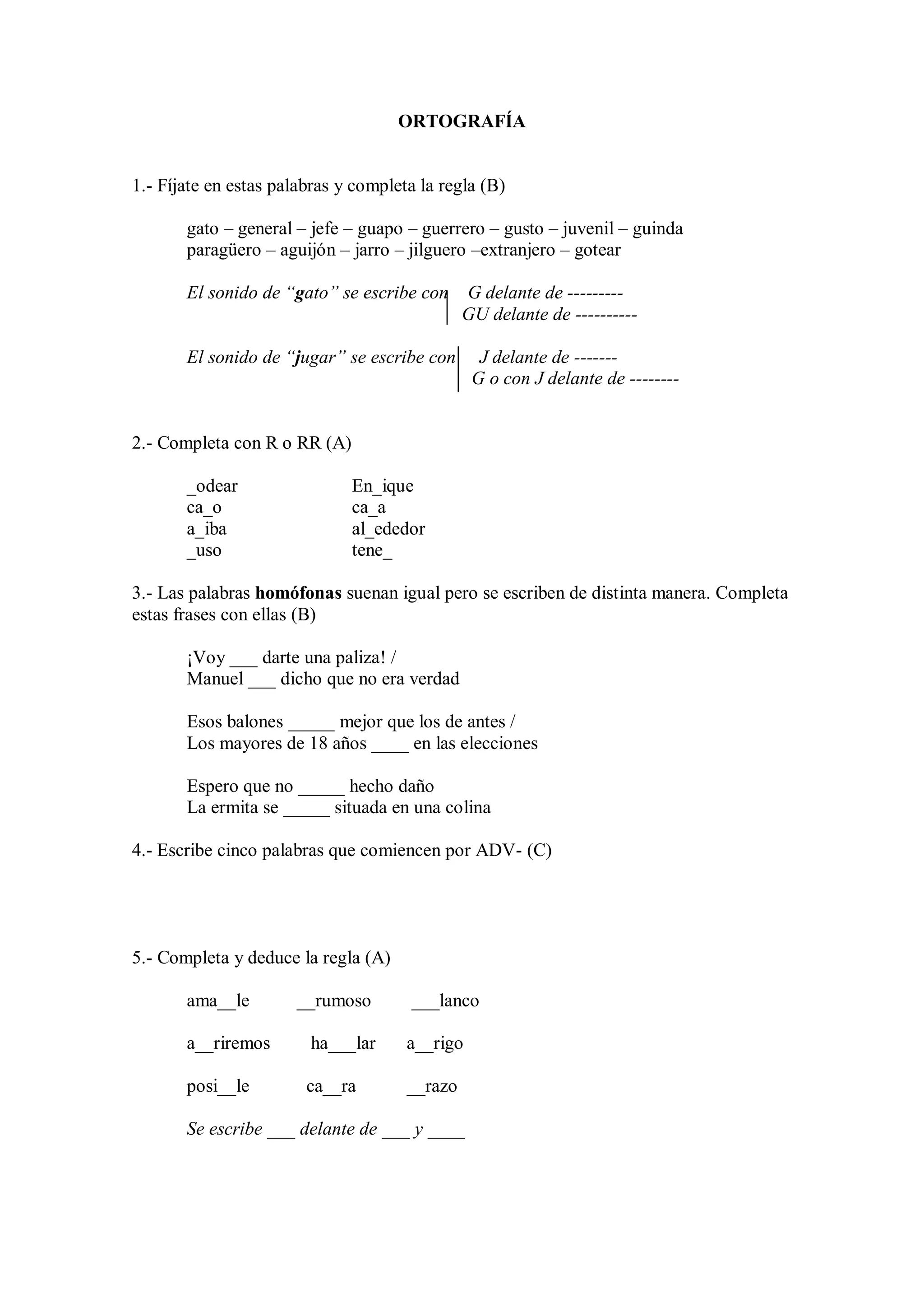 ORTOGRAFÍA
1.- Fíjate en estas palabras y completa la regla (B)
gato – general – jefe – guapo – guerrero – gusto – juvenil – guinda
paragüero – aguijón – jarro – jilguero –extranjero – gotear
El sonido de “gato” se escribe con G delante de ---------
GU delante de ----------
El sonido de “jugar” se escribe con J delante de -------
G o con J delante de --------
2.- Completa con R o RR (A)
_odear En_ique
ca_o ca_a
a_iba al_ededor
_uso tene_
3.- Las palabras homófonas suenan igual pero se escriben de distinta manera. Completa
estas frases con ellas (B)
¡Voy ___ darte una paliza! /
Manuel ___ dicho que no era verdad
Esos balones _____ mejor que los de antes /
Los mayores de 18 años ____ en las elecciones
Espero que no _____ hecho daño
La ermita se _____ situada en una colina
4.- Escribe cinco palabras que comiencen por ADV- (C)
5.- Completa y deduce la regla (A)
ama__le __rumoso ___lanco
a__riremos ha___lar a__rigo
posi__le ca__ra __razo
Se escribe ___ delante de ___ y ____