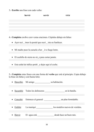 11
3.- Escribe una frase con cada verbo:
hervir servir vivir
________________________________________________________________________________________________________________________________________________________________
________________________________________________________________________________________________________________________________________________________________
________________________________________________________________________________________________________________________________________________________________
________________________________________________________________________________________________________________________________________________________________
________________________________________________________________________________________________________________________________________________________________
________________________________________________________________________________________________________________________________________________________________
________________________________________________________________________________________________________________________________________________________________
________________________________________________________________________________________________________________________________________________________________
4.- Completa con b o con v estas oraciones. Cópialas debajo sin faltas:
• Ayer reci _ imos la postal que escri _ iste en Sanlúcar.
________________________________________________________________________________________________________________________________________________________________
________________________________________________________________________________________________________________________________________________________________
• Mi madre puso la cazuela a her _ ir a fuego lento.
________________________________________________________________________________________________________________________________________________________________
________________________________________________________________________________________________________________________________________________________________
• El cuchillo de sierra no sir_e para cortar jamón.
________________________________________________________________________________________________________________________________________________________________
________________________________________________________________________________________________________________________________________________________________
• Esta señal de tráfico prohi _e dejar aquí el coche.
________________________________________________________________________________________________________________________________________________________________
________________________________________________________________________________________________________________________________________________________________
5.- Completa estas frases con una forma del verbo que está al principio. Copia debajo
la frase sin faltas y con buena letra:
• Describir. Mi amigo ______________ su habitación.
________________________________________________________________________________________________________________________________________________________________
________________________________________________________________________________________________________________________________________________________________
• Sucumbir Todos los defensores __________________ en la batalla.
________________________________________________________________________________________________________________________________________________________________
________________________________________________________________________________________________________________________________________________________________
• Concebir Entonces el general _______________ un plan formidable.
________________________________________________________________________________________________________________________________________________________________
________________________________________________________________________________________________________________________________________________________________
• Exhibir La maniquí _______________ los modelos nuevos de vestidos.
________________________________________________________________________________________________________________________________________________________________
________________________________________________________________________________________________________________________________________________________________
• Hervir El agua está _______________ desde hace un buen rato.
________________________________________________________________________________________________________________________________________________________________
________________________________________________________________________________________________________________________________________________________________
 