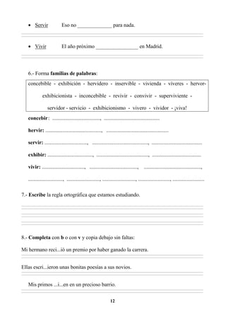 12
• Servir Eso no _____________ para nada.
________________________________________________________________________________________________________________________________________________________________
________________________________________________________________________________________________________________________________________________________________
• Vivir El año próximo ________________ en Madrid.
________________________________________________________________________________________________________________________________________________________________
________________________________________________________________________________________________________________________________________________________________
6.- Forma familias de palabras:
concebible - exhibición - hervidero - inservible - vivienda - víveres - hervor-
exhibicionista - inconcebible - revivir - convivir - superviviente -
servidor - servicio - exhibicionismo - vivero - vividor - ¡viva!
concebir: ...................................., ..........................................
hervir: .........................................., ...............................................
servir: ................................, .........................................., ......................................
exhibir: .................................., ......................................., .....................................
vivir: ................................, ...................................., ...........................................,
.........................., ........................., ........................., ........................, ........................
7.- Escribe la regla ortográfica que estamos estudiando.
________________________________________________________________________________________________________________________________________________________________
________________________________________________________________________________________________________________________________________________________________
________________________________________________________________________________________________________________________________________________________________
________________________________________________________________________________________________________________________________________________________________
________________________________________________________________________________________________________________________________________________________________
________________________________________________________________________________________________________________________________________________________________
8.- Completa con b o con v y copia debajo sin faltas:
Mi hermano reci...ió un premio por haber ganado la carrera.
________________________________________________________________________________________________________________________________________________________________
________________________________________________________________________________________________________________________________________________________________
Ellas escri...ieron unas bonitas poesías a sus novios.
________________________________________________________________________________________________________________________________________________________________
________________________________________________________________________________________________________________________________________________________________
Mis primos ...i...en en un precioso barrio.
________________________________________________________________________________________________________________________________________________________________
________________________________________________________________________________________________________________________________________________________________
 
