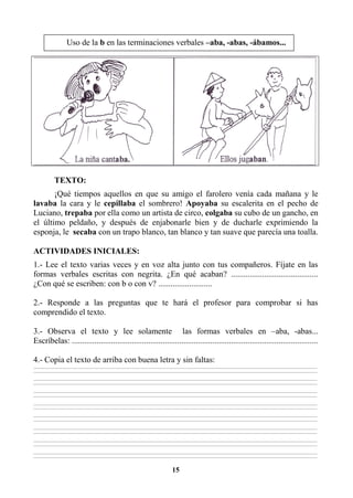 15
TEXTO:
¡Qué tiempos aquellos en que su amigo el farolero venía cada mañana y le
lavaba la cara y le cepillaba el sombrero! Apoyaba su escalerita en el pecho de
Luciano, trepaba por ella como un artista de circo, colgaba su cubo de un gancho, en
el último peldaño, y después de enjabonarle bien y de ducharle exprimiendo la
esponja, le secaba con un trapo blanco, tan blanco y tan suave que parecía una toalla.
ACTIVIDADES INICIALES:
1.- Lee el texto varias veces y en voz alta junto con tus compañeros. Fíjate en las
formas verbales escritas con negrita. ¿En qué acaban? ..........................................
¿Con qué se escriben: con b o con v? ..........................
2.- Responde a las preguntas que te hará el profesor para comprobar si has
comprendido el texto.
3.- Observa el texto y lee solamente las formas verbales en –aba, -abas...
Escríbelas: .......................................................................................................................
4.- Copia el texto de arriba con buena letra y sin faltas:
________________________________________________________________________________________________________________________________________________________________
________________________________________________________________________________________________________________________________________________________________
________________________________________________________________________________________________________________________________________________________________
________________________________________________________________________________________________________________________________________________________________
________________________________________________________________________________________________________________________________________________________________
________________________________________________________________________________________________________________________________________________________________
________________________________________________________________________________________________________________________________________________________________
________________________________________________________________________________________________________________________________________________________________
________________________________________________________________________________________________________________________________________________________________
________________________________________________________________________________________________________________________________________________________________
________________________________________________________________________________________________________________________________________________________________
________________________________________________________________________________________________________________________________________________________________
________________________________________________________________________________________________________________________________________________________________
________________________________________________________________________________________________________________________________________________________________
________________________________________________________________________________________________________________________________________________________________
________________________________________________________________________________________________________________________________________________________________
Uso de la b en las terminaciones verbales –aba, -abas, -ábamos...
 