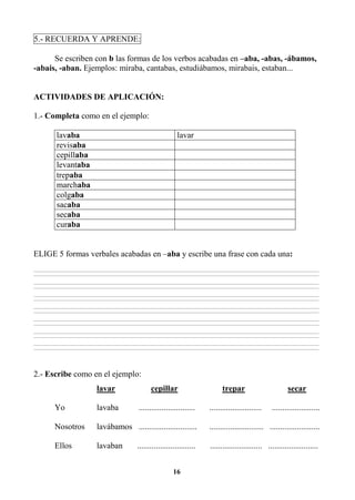 16
5.- RECUERDA Y APRENDE:
Se escriben con b las formas de los verbos acabadas en –aba, -abas, -ábamos,
-abais, -aban. Ejemplos: miraba, cantabas, estudiábamos, mirabais, estaban...
ACTIVIDADES DE APLICACIÓN:
1.- Completa como en el ejemplo:
lavaba lavar
revisaba
cepillaba
levantaba
trepaba
marchaba
colgaba
sacaba
secaba
curaba
ELIGE 5 formas verbales acabadas en –aba y escribe una frase con cada una:
________________________________________________________________________________________________________________________________________________________________
________________________________________________________________________________________________________________________________________________________________
________________________________________________________________________________________________________________________________________________________________
________________________________________________________________________________________________________________________________________________________________
________________________________________________________________________________________________________________________________________________________________
________________________________________________________________________________________________________________________________________________________________
________________________________________________________________________________________________________________________________________________________________
________________________________________________________________________________________________________________________________________________________________
________________________________________________________________________________________________________________________________________________________________
________________________________________________________________________________________________________________________________________________________________
________________________________________________________________________________________________________________________________________________________________
________________________________________________________________________________________________________________________________________________________________
________________________________________________________________________________________________________________________________________________________________
________________________________________________________________________________________________________________________________________________________________
2.- Escribe como en el ejemplo:
lavar cepillar trepar secar
Yo lavaba ........................... ......................... .......................
Nosotros lavábamos ............................ .......................... ........................
Ellos lavaban ............................ ......................... ........................
 