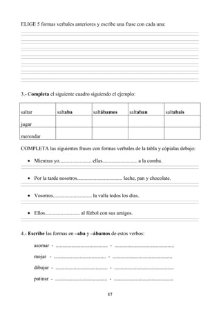 17
ELIGE 5 formas verbales anteriores y escribe una frase con cada una:
________________________________________________________________________________________________________________________________________________________________
________________________________________________________________________________________________________________________________________________________________
________________________________________________________________________________________________________________________________________________________________
________________________________________________________________________________________________________________________________________________________________
________________________________________________________________________________________________________________________________________________________________
________________________________________________________________________________________________________________________________________________________________
________________________________________________________________________________________________________________________________________________________________
________________________________________________________________________________________________________________________________________________________________
________________________________________________________________________________________________________________________________________________________________
________________________________________________________________________________________________________________________________________________________________
________________________________________________________________________________________________________________________________________________________________
________________________________________________________________________________________________________________________________________________________________
________________________________________________________________________________________________________________________________________________________________
________________________________________________________________________________________________________________________________________________________________
3.- Completa el siguiente cuadro siguiendo el ejemplo:
saltar saltaba saltábamos saltaban saltabais
jugar
merendar
COMPLETA las siguientes frases con formas verbales de la tabla y cópialas debajo:
• Mientras yo......................... ellas........................... a la comba.
________________________________________________________________________________________________________________________________________________________________
________________________________________________________________________________________________________________________________________________________________
• Por la tarde nosotros................................... leche, pan y chocolate.
________________________________________________________________________________________________________________________________________________________________
________________________________________________________________________________________________________________________________________________________________
• Vosotros.............................. la valla todos los días.
________________________________________________________________________________________________________________________________________________________________
________________________________________________________________________________________________________________________________________________________________
• Ellos........................... al fútbol con sus amigos.
________________________________________________________________________________________________________________________________________________________________
________________________________________________________________________________________________________________________________________________________________
4.- Escribe las formas en –aba y –ábamos de estos verbos:
asomar - ........................................ - ..............................................
mojar - ........................................ - ..............................................
dibujar - ........................................ - ..............................................
patinar - ........................................ - ..............................................
 