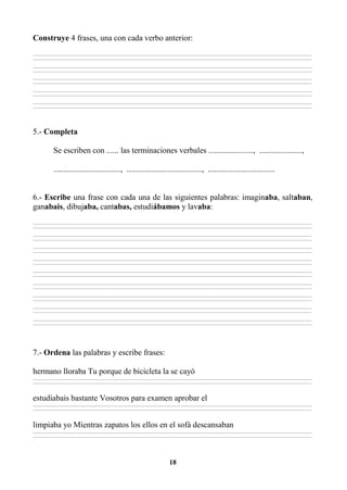 18
Construye 4 frases, una con cada verbo anterior:
________________________________________________________________________________________________________________________________________________________________
________________________________________________________________________________________________________________________________________________________________
________________________________________________________________________________________________________________________________________________________________
________________________________________________________________________________________________________________________________________________________________
________________________________________________________________________________________________________________________________________________________________
________________________________________________________________________________________________________________________________________________________________
________________________________________________________________________________________________________________________________________________________________
________________________________________________________________________________________________________________________________________________________________
________________________________________________________________________________________________________________________________________________________________
________________________________________________________________________________________________________________________________________________________________
5.- Completa
Se escriben con ...... las terminaciones verbales ......................, .....................,
................................., ....................................., .................................
6.- Escribe una frase con cada una de las siguientes palabras: imaginaba, saltaban,
ganabais, dibujaba, cantabas, estudiábamos y lavaba:
________________________________________________________________________________________________________________________________________________________________
________________________________________________________________________________________________________________________________________________________________
________________________________________________________________________________________________________________________________________________________________
________________________________________________________________________________________________________________________________________________________________
________________________________________________________________________________________________________________________________________________________________
________________________________________________________________________________________________________________________________________________________________
________________________________________________________________________________________________________________________________________________________________
________________________________________________________________________________________________________________________________________________________________
________________________________________________________________________________________________________________________________________________________________
________________________________________________________________________________________________________________________________________________________________
________________________________________________________________________________________________________________________________________________________________
________________________________________________________________________________________________________________________________________________________________
________________________________________________________________________________________________________________________________________________________________
________________________________________________________________________________________________________________________________________________________________
________________________________________________________________________________________________________________________________________________________________
________________________________________________________________________________________________________________________________________________________________
________________________________________________________________________________________________________________________________________________________________
________________________________________________________________________________________________________________________________________________________________
7.- Ordena las palabras y escribe frases:
hermano lloraba Tu porque de bicicleta la se cayó
________________________________________________________________________________________________________________________________________________________________
________________________________________________________________________________________________________________________________________________________________
estudiabais bastante Vosotros para examen aprobar el
________________________________________________________________________________________________________________________________________________________________
________________________________________________________________________________________________________________________________________________________________
limpiaba yo Mientras zapatos los ellos en el sofá descansaban
________________________________________________________________________________________________________________________________________________________________
________________________________________________________________________________________________________________________________________________________________
 