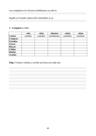 19
con compañeros los Nosotros hablábamos en calle la
________________________________________________________________________________________________________________________________________________________________
________________________________________________________________________________________________________________________________________________________________
llegaba yo Cuando a plaza ellos marchaban se ya
________________________________________________________________________________________________________________________________________________________________
________________________________________________________________________________________________________________________________________________________________
8.- Completa la tabla:
-aba -abas -ábamos -abais -aban
Cantar cantaba cantabas cantábamos cantabais cantaban
Comprar
Estudiar
Llorar
Buscar
Chillar
Hablar
Ayudar
Elige 5 formas verbales y escribe una frase con cada una:
________________________________________________________________________________________________________________________________________________________________
________________________________________________________________________________________________________________________________________________________________
________________________________________________________________________________________________________________________________________________________________
________________________________________________________________________________________________________________________________________________________________
________________________________________________________________________________________________________________________________________________________________
________________________________________________________________________________________________________________________________________________________________
________________________________________________________________________________________________________________________________________________________________
________________________________________________________________________________________________________________________________________________________________
________________________________________________________________________________________________________________________________________________________________
________________________________________________________________________________________________________________________________________________________________
________________________________________________________________________________________________________________________________________________________________
________________________________________________________________________________________________________________________________________________________________
________________________________________________________________________________________________________________________________________________________________
________________________________________________________________________________________________________________________________________________________________
 