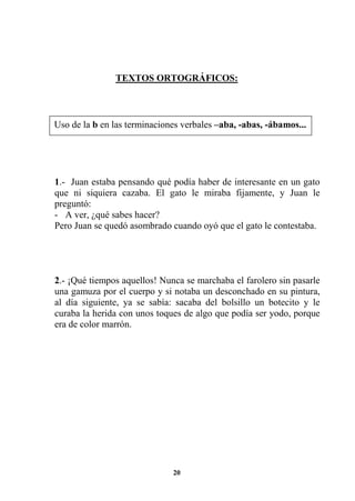 20
TEXTOS ORTOGRÁFICOS:
1.- Juan estaba pensando qué podía haber de interesante en un gato
que ni siquiera cazaba. El gato le miraba fijamente, y Juan le
preguntó:
- A ver, ¿qué sabes hacer?
Pero Juan se quedó asombrado cuando oyó que el gato le contestaba.
2.- ¡Qué tiempos aquellos! Nunca se marchaba el farolero sin pasarle
una gamuza por el cuerpo y si notaba un desconchado en su pintura,
al día siguiente, ya se sabía: sacaba del bolsillo un botecito y le
curaba la herida con unos toques de algo que podía ser yodo, porque
era de color marrón.
Uso de la b en las terminaciones verbales –aba, -abas, -ábamos...
 
