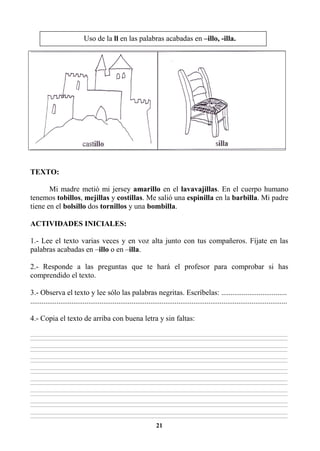 21
TEXTO:
Mi madre metió mi jersey amarillo en el lavavajillas. En el cuerpo humano
tenemos tobillos, mejillas y costillas. Me salió una espinilla en la barbilla. Mi padre
tiene en el bolsillo dos tornillos y una bombilla.
ACTIVIDADES INICIALES:
1.- Lee el texto varias veces y en voz alta junto con tus compañeros. Fíjate en las
palabras acabadas en –illo o en –illa.
2.- Responde a las preguntas que te hará el profesor para comprobar si has
comprendido el texto.
3.- Observa el texto y lee sólo las palabras negritas. Escríbelas: ...................................
.........................................................................................................................................
4.- Copia el texto de arriba con buena letra y sin faltas:
________________________________________________________________________________________________________________________________________________________________
________________________________________________________________________________________________________________________________________________________________
________________________________________________________________________________________________________________________________________________________________
________________________________________________________________________________________________________________________________________________________________
________________________________________________________________________________________________________________________________________________________________
________________________________________________________________________________________________________________________________________________________________
________________________________________________________________________________________________________________________________________________________________
________________________________________________________________________________________________________________________________________________________________
________________________________________________________________________________________________________________________________________________________________
________________________________________________________________________________________________________________________________________________________________
________________________________________________________________________________________________________________________________________________________________
________________________________________________________________________________________________________________________________________________________________
________________________________________________________________________________________________________________________________________________________________
________________________________________________________________________________________________________________________________________________________________
________________________________________________________________________________________________________________________________________________________________
________________________________________________________________________________________________________________________________________________________________
Uso de la ll en las palabras acabadas en –illo, -illa.
 