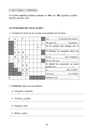 22
5.- RECUERDA Y APRENDE:
Se escriben con ll las palabras acabadas en –illo o en –illa. Ejemplos: castillo,
martillo, puntilla, silla...
ACTIVIDADES DE APLICACIÓN:
1.- Completa las letras de los cuadros y las palabras de las frases.
C A T Ese................. lo hicieron los moros.
T A Me gusta la...................... de patatas.
C L
Yo he pelado esta naranja con el
............................
S E M
El labrador ha sembrado ahora las
.................................s.
C H Q U Es un......................... muy simpático.
C S T Me he roto una..................................
L D R
El albañil ha construido un muro
grande con................................s.
A R D La................................ sube al árbol.
A N Lleva un........................... en el dedo.
S Siéntate en la............................
2.- Construye frases con las palabras:
• Chiquillo y flequillo:
________________________________________________________________________________________________________________________________________________________________
________________________________________________________________________________________________________________________________________________________________
• Tortilla y cuchillo:
________________________________________________________________________________________________________________________________________________________________
________________________________________________________________________________________________________________________________________________________________
• Puntilla y silla:
________________________________________________________________________________________________________________________________________________________________
________________________________________________________________________________________________________________________________________________________________
• Brillo y anillo:
________________________________________________________________________________________________________________________________________________________________
________________________________________________________________________________________________________________________________________________________________
 