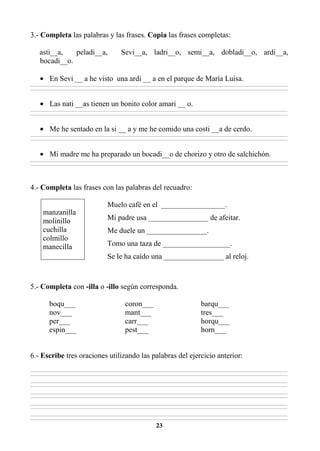 23
3.- Completa las palabras y las frases. Copia las frases completas:
asti__a, peladi__a, Sevi__a, ladri__o, semi__a, dobladi__o, ardi__a,
bocadi__o.
• En Sevi __ a he visto una ardi __ a en el parque de María Luisa.
________________________________________________________________________________________________________________________________________________________________
________________________________________________________________________________________________________________________________________________________________
• Las nati __as tienen un bonito color amari __ o.
________________________________________________________________________________________________________________________________________________________________
________________________________________________________________________________________________________________________________________________________________
• Me he sentado en la si __ a y me he comido una costi __a de cerdo.
________________________________________________________________________________________________________________________________________________________________
________________________________________________________________________________________________________________________________________________________________
• Mi madre me ha preparado un bocadi__o de chorizo y otro de salchichón.
________________________________________________________________________________________________________________________________________________________________
________________________________________________________________________________________________________________________________________________________________
4.- Completa las frases con las palabras del recuadro:
Muelo café en el _________________.
Mi padre usa ________________ de afeitar.
Me duele un ________________.
Tomo una taza de __________________.
Se le ha caído una ________________ al reloj.
5.- Completa con -illa o -illo según corresponda.
boqu___ coron___ barqu___
nov___ mant___ tres___
per___ carr___ horqu___
espin___ pest___ horn___
6.- Escribe tres oraciones utilizando las palabras del ejercicio anterior:
________________________________________________________________________________________________________________________________________________________________
________________________________________________________________________________________________________________________________________________________________
________________________________________________________________________________________________________________________________________________________________
________________________________________________________________________________________________________________________________________________________________
________________________________________________________________________________________________________________________________________________________________
________________________________________________________________________________________________________________________________________________________________
________________________________________________________________________________________________________________________________________________________________
________________________________________________________________________________________________________________________________________________________________
________________________________________________________________________________________________________________________________________________________________
________________________________________________________________________________________________________________________________________________________________
manzanilla
molinillo
cuchilla
colmillo
manecilla
 