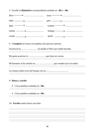 24
7.- Escribe el diminutivo correspondiente acabado en –illo o –illa:
libro ................................... mesa ..................................
tabla ................................ gato ..................................
lápiz ................................. ventana ..............................
maleta .............................. bodega ................................
conejo ............................... pastel ................................
8..- Completa las frases con palabras del ejercicio anterior
Encima de la.............................. he dejado el libro que estaba leyendo.
________________________________________________________________________________________________________________________________________________________________
________________________________________________________________________________________________________________________________________________________________
Me gusta acariciar el................................ que tiene mi vecina.
________________________________________________________________________________________________________________________________________________________________
________________________________________________________________________________________________________________________________________________________________
Mi hermano se ha comido un................................. que compró ayer mi madre.
________________________________________________________________________________________________________________________________________________________________
________________________________________________________________________________________________________________________________________________________________
La coneja estaba cerca del bosque con un........................................
________________________________________________________________________________________________________________________________________________________________
________________________________________________________________________________________________________________________________________________________________
9.- Busca y escribe:
• Cinco palabras acabadas en –illo:
________________________________________________________________________________________________________________________________________________________________
________________________________________________________________________________________________________________________________________________________________
• Cinco palabras acabadas en –illa:
________________________________________________________________________________________________________________________________________________________________
________________________________________________________________________________________________________________________________________________________________
10.- Escribe cuatro frases con ellas:
_________________________________________________________________________________________________________________________________________
_________________________________________________________________________________________________________________________________________
_________________________________________________________________________________________________________________________________________
_________________________________________________________________________________________________________________________________________
_________________________________________________________________________________________________________________________________________
_________________________________________________________________________________________________________________________________________
_________________________________________________________________________________________________________________________________________
_________________________________________________________________________________________________________________________________________
 
