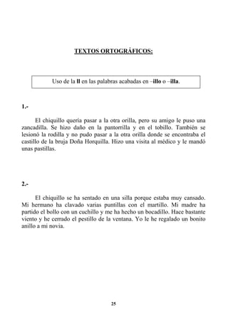 25
TEXTOS ORTOGRÁFICOS:
1.-
El chiquillo quería pasar a la otra orilla, pero su amigo le puso una
zancadilla. Se hizo daño en la pantorrilla y en el tobillo. También se
lesionó la rodilla y no pudo pasar a la otra orilla donde se encontraba el
castillo de la bruja Doña Horquilla. Hizo una visita al médico y le mandó
unas pastillas.
2.-
El chiquillo se ha sentado en una silla porque estaba muy cansado.
Mi hermano ha clavado varias puntillas con el martillo. Mi madre ha
partido el bollo con un cuchillo y me ha hecho un bocadillo. Hace bastante
viento y he cerrado el pestillo de la ventana. Yo le he regalado un bonito
anillo a mi novia.
Uso de la ll en las palabras acabadas en –illo o –illa.
 