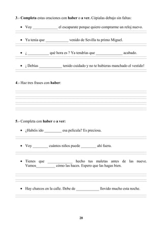 28
3.- Completa estas oraciones con haber o a ver. Cópialas debajo sin faltas:
• Voy _____________ el escaparate porque quiero comprarme un reloj nuevo.
________________________________________________________________________________________________________________________________________________________________
________________________________________________________________________________________________________________________________________________________________
• Ya tenía que ____________ venido de Sevilla tu primo Miguel.
________________________________________________________________________________________________________________________________________________________________
________________________________________________________________________________________________________________________________________________________________
• ¿ ___________ qué hora es ? Ya tendrías que ______________ acabado.
________________________________________________________________________________________________________________________________________________________________
________________________________________________________________________________________________________________________________________________________________
• ¡ Debías ____________ tenido cuidado y no te hubieras manchado el vestido!
________________________________________________________________________________________________________________________________________________________________
________________________________________________________________________________________________________________________________________________________________
4.- Haz tres frases con haber:
________________________________________________________________________________________________________________________________________________________________
________________________________________________________________________________________________________________________________________________________________
________________________________________________________________________________________________________________________________________________________________
________________________________________________________________________________________________________________________________________________________________
________________________________________________________________________________________________________________________________________________________________
________________________________________________________________________________________________________________________________________________________________
________________________________________________________________________________________________________________________________________________________________
________________________________________________________________________________________________________________________________________________________________
5.- Completa con haber o a ver:
• ¿Habéis ido _________ esa película? Es preciosa.
________________________________________________________________________________________________________________________________________________________________
________________________________________________________________________________________________________________________________________________________________
• Voy ________ cuántos niños puede ________ ahí fuera.
________________________________________________________________________________________________________________________________________________________________
________________________________________________________________________________________________________________________________________________________________
• Tienes que _____________ hecho tus maletas antes de las nueve.
Vamos__________ cómo las haces. Espero que las hagas bien.
________________________________________________________________________________________________________________________________________________________________
________________________________________________________________________________________________________________________________________________________________
________________________________________________________________________________________________________________________________________________________________
________________________________________________________________________________________________________________________________________________________________
• Hay charcos en la calle. Debe de ____________ llovido mucho esta noche.
________________________________________________________________________________________________________________________________________________________________
________________________________________________________________________________________________________________________________________________________________
 