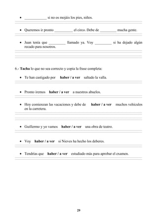 29
• ____________ si no os mojáis los pies, niños.
________________________________________________________________________________________________________________________________________________________________
________________________________________________________________________________________________________________________________________________________________
• Queremos ir pronto __________ el circo. Debe de _________ mucha gente.
________________________________________________________________________________________________________________________________________________________________
________________________________________________________________________________________________________________________________________________________________
• Juan tenía que _________ llamado ya. Voy _________ si ha dejado algún
recado para nosotros.
________________________________________________________________________________________________________________________________________________________________
________________________________________________________________________________________________________________________________________________________________
________________________________________________________________________________________________________________________________________________________________
________________________________________________________________________________________________________________________________________________________________
6.- Tacha lo que no sea correcto y copia la frase completa:
• Te han castigado por haber / a ver saltado la valla.
________________________________________________________________________________________________________________________________________________________________
________________________________________________________________________________________________________________________________________________________________
• Pronto iremos haber / a ver a nuestros abuelos.
________________________________________________________________________________________________________________________________________________________________
________________________________________________________________________________________________________________________________________________________________
• Hoy comienzan las vacaciones y debe de haber / a ver muchos vehículos
en la carretera.
________________________________________________________________________________________________________________________________________________________________
________________________________________________________________________________________________________________________________________________________________
________________________________________________________________________________________________________________________________________________________________
________________________________________________________________________________________________________________________________________________________________
• Guillermo y yo vamos haber / a ver una obra de teatro.
________________________________________________________________________________________________________________________________________________________________
________________________________________________________________________________________________________________________________________________________________
• Voy haber / a ver si Nieves ha hecho los deberes.
________________________________________________________________________________________________________________________________________________________________
________________________________________________________________________________________________________________________________________________________________
• Tendrías que haber / a ver estudiado más para aprobar el examen.
________________________________________________________________________________________________________________________________________________________________
________________________________________________________________________________________________________________________________________________________________
 